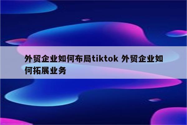 外贸企业如何布局tiktok 外贸企业如何拓展业务