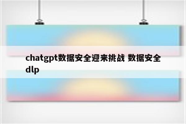 chatgpt数据安全迎来挑战 数据安全dlp