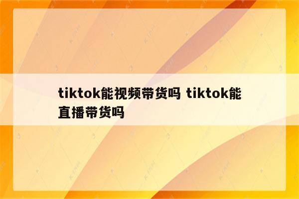 tiktok能视频带货吗 tiktok能直播带货吗