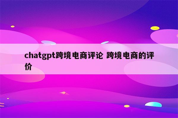 chatgpt跨境电商评论 跨境电商的评价