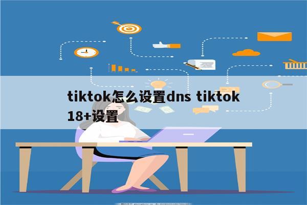 tiktok怎么设置dns tiktok18+设置