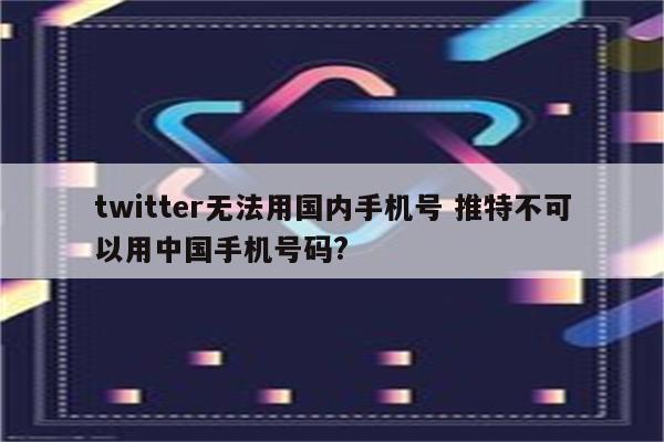 twitter无法用国内手机号 推特不可以用中国手机号码?