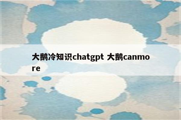 大鹅冷知识chatgpt 大鹅canmore