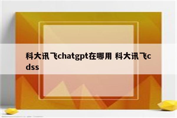 科大讯飞chatgpt在哪用 科大讯飞cdss