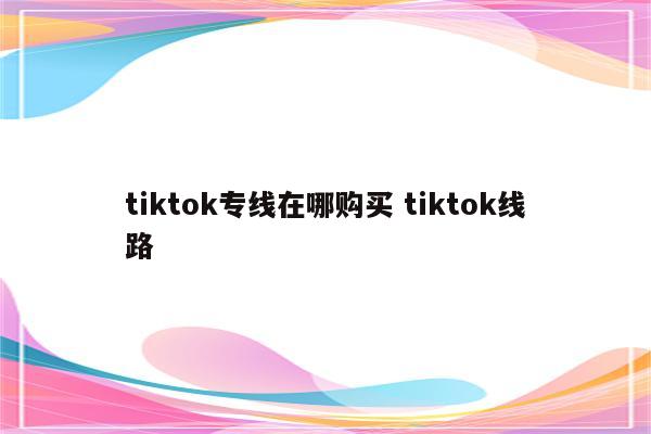 tiktok专线在哪购买 tiktok线路