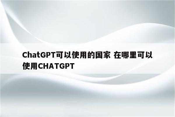 ChatGPT可以使用的国家 在哪里可以使用CHATGPT