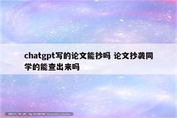 chatgpt写的论文能抄吗 论文抄袭同学的能查出来吗