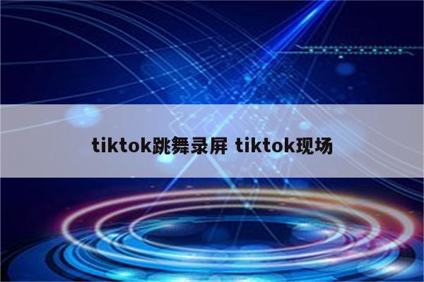tiktok跳舞录屏 tiktok现场