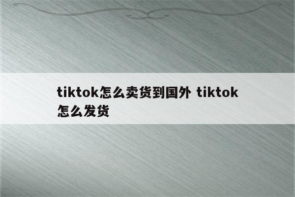 tiktok怎么卖货到国外 tiktok怎么发货