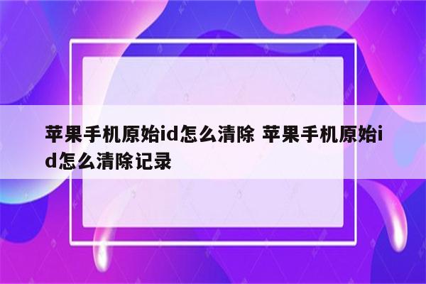 苹果手机原始id怎么清除 苹果手机原始id怎么清除记录