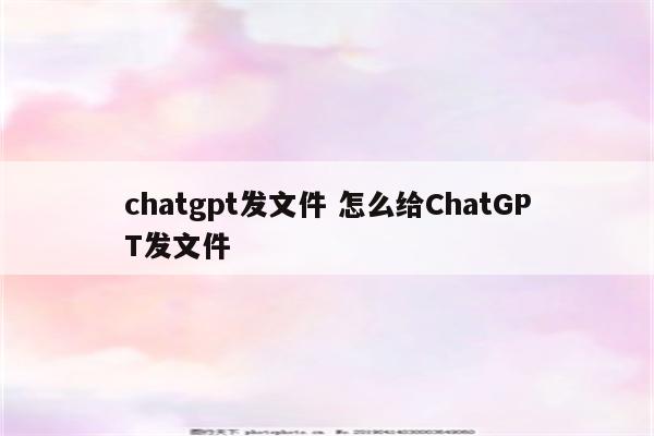 chatgpt发文件 怎么给ChatGPT发文件