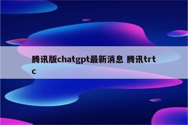 腾讯版chatgpt最新消息 腾讯trtc