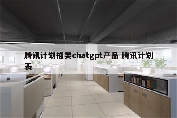 腾讯计划推类chatgpt产品 腾讯计划表