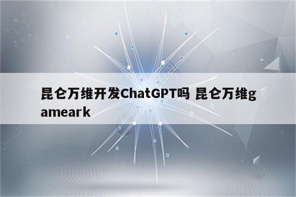 昆仑万维开发ChatGPT吗 昆仑万维gameark