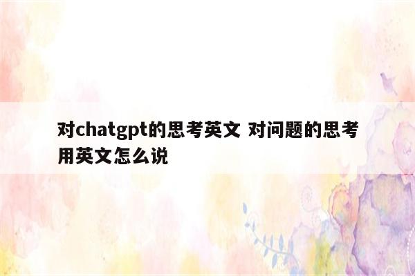 对chatgpt的思考英文 对问题的思考用英文怎么说