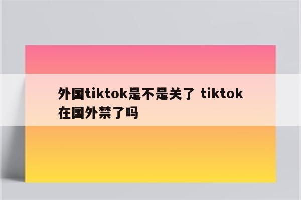 外国tiktok是不是关了 tiktok在国外禁了吗