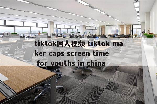 tiktok国人视频 tiktok maker caps screen time for youths in china