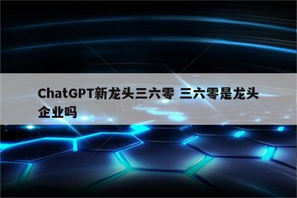 ChatGPT新龙头三六零 三六零是龙头企业吗