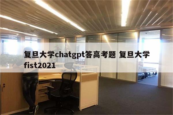 复旦大学chatgpt答高考题 复旦大学fist2021