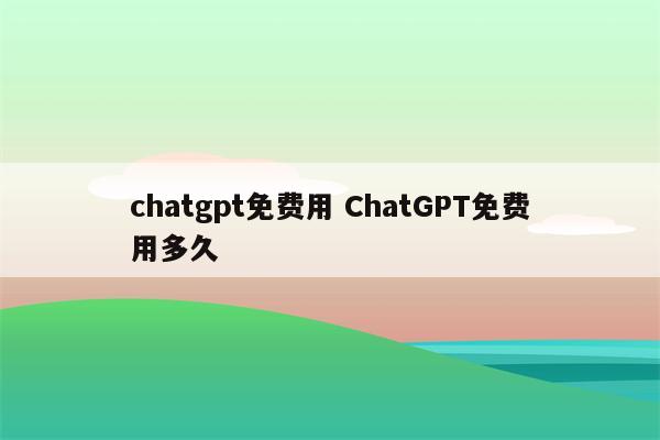 chatgpt免费用 ChatGPT免费用多久