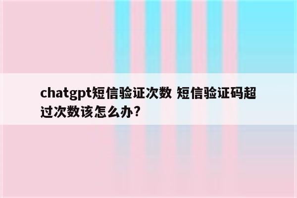 chatgpt短信验证次数 短信验证码超过次数该怎么办?