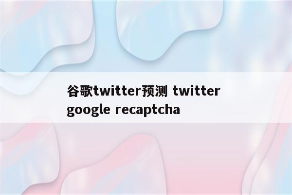谷歌twitter预测 twitter google recaptcha