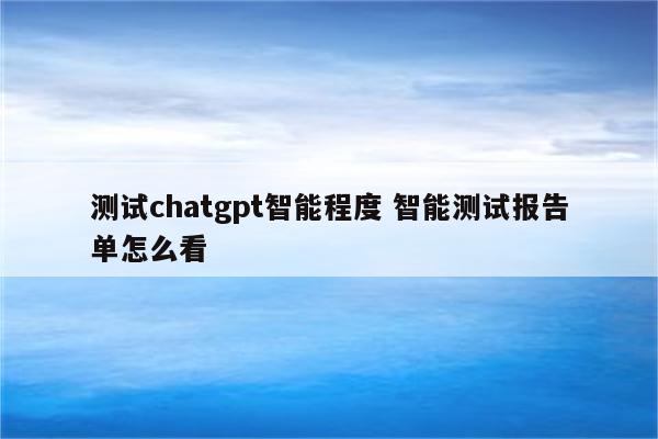 测试chatgpt智能程度 智能测试报告单怎么看