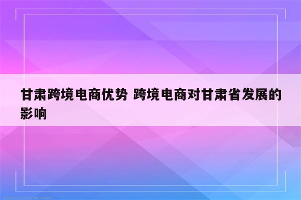 甘肃跨境电商优势 跨境电商对甘肃省发展的影响
