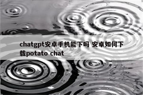 chatgpt安卓手机能下吗 安卓如何下载potato chat