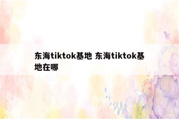 东海tiktok基地 东海tiktok基地在哪