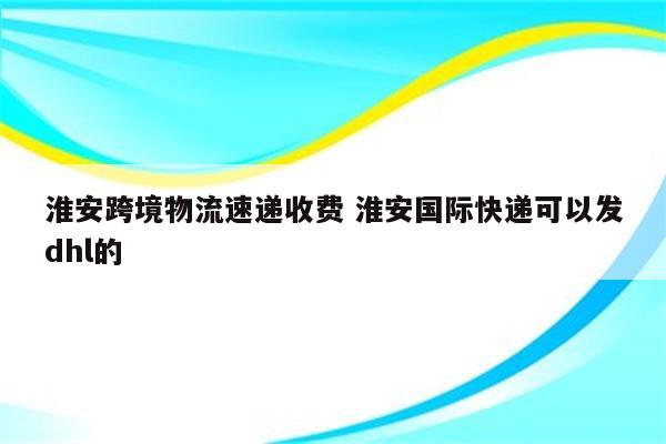 淮安跨境物流速递收费 淮安国际快递可以发dhl的