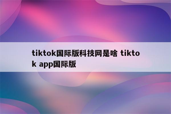 tiktok国际版科技网是啥 tiktok app国际版