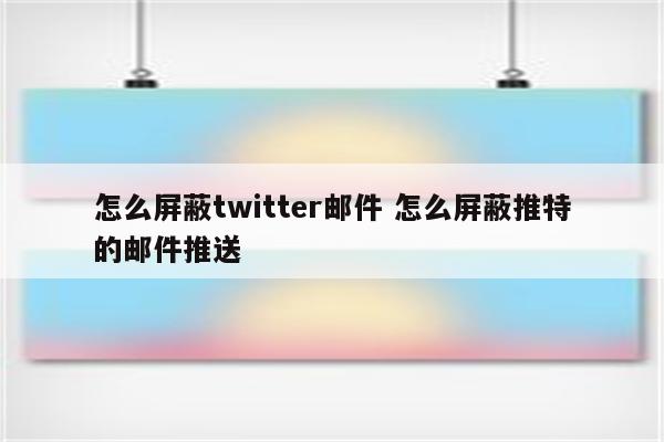 怎么屏蔽twitter邮件 怎么屏蔽推特的邮件推送