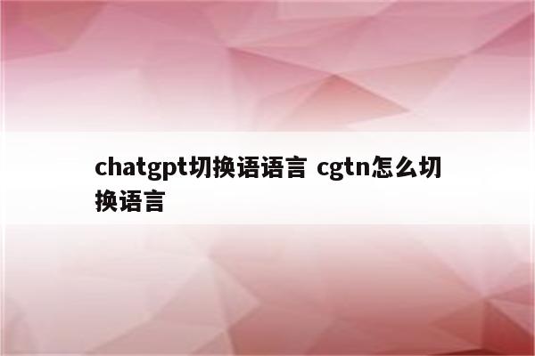 chatgpt切换语语言 cgtn怎么切换语言