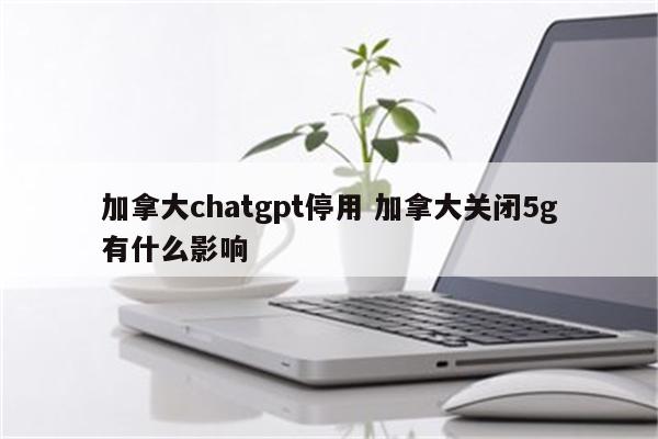 加拿大chatgpt停用 加拿大关闭5g有什么影响