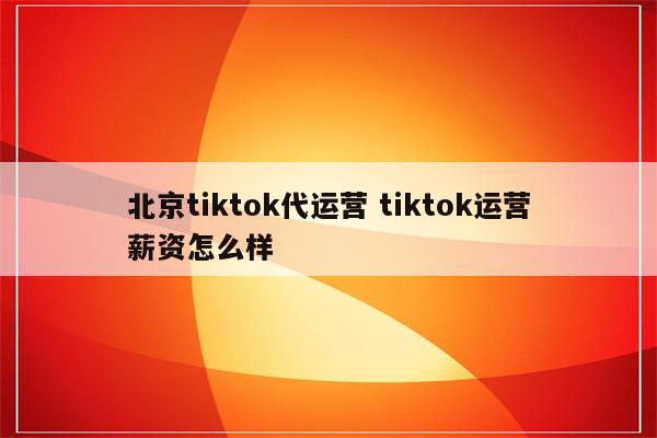 北京tiktok代运营 tiktok运营薪资怎么样