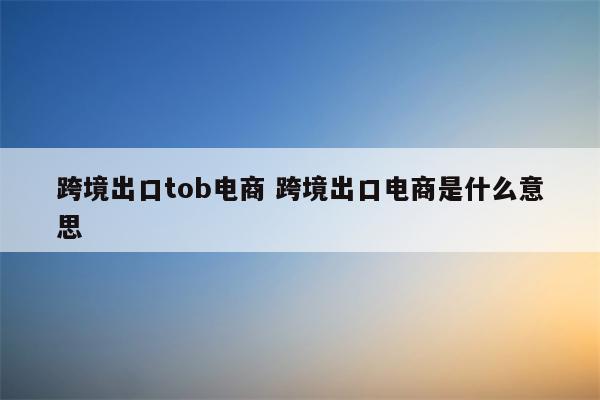 跨境出口tob电商 跨境出口电商是什么意思