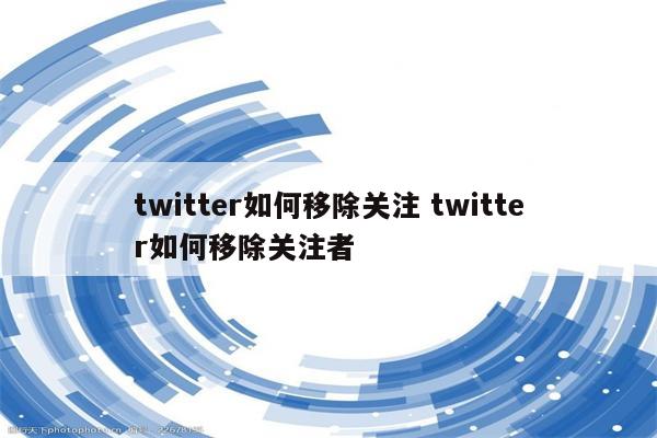 twitter如何移除关注 twitter如何移除关注者