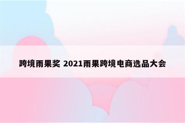 跨境雨果奖 2021雨果跨境电商选品大会