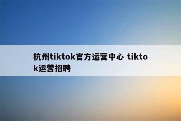 杭州tiktok官方运营中心 tiktok运营招聘