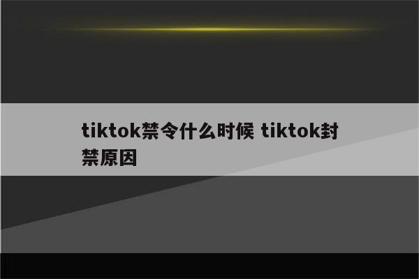 tiktok禁令什么时候 tiktok封禁原因