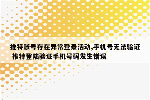 推特账号存在异常登录活动,手机号无法验证 推特登陆验证手机号码发生错误