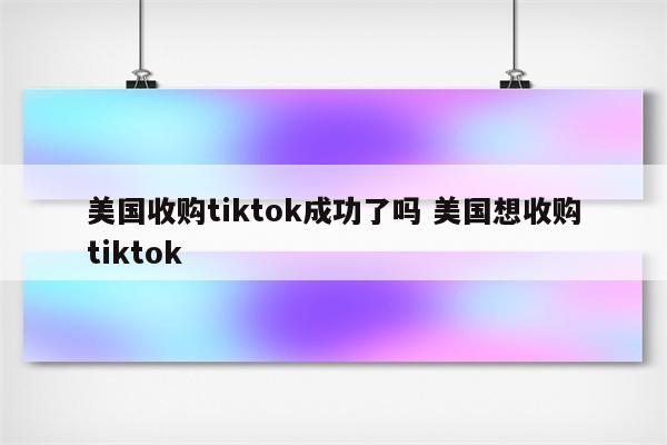 美国收购tiktok成功了吗 美国想收购tiktok