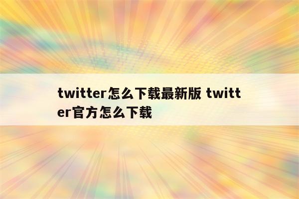 twitter怎么下载最新版 twitter官方怎么下载