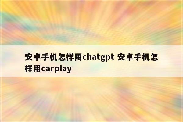 安卓手机怎样用chatgpt 安卓手机怎样用carplay