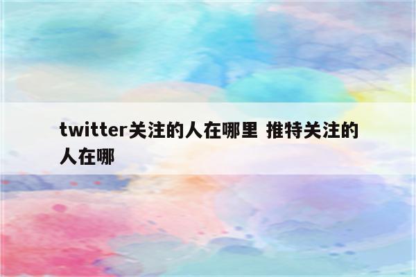 twitter关注的人在哪里 推特关注的人在哪