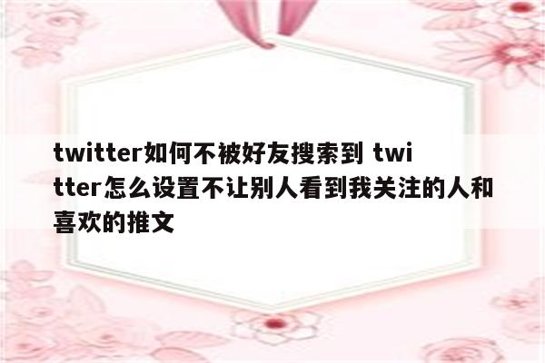 twitter如何不被好友搜索到 twitter怎么设置不让别人看到我关注的人和喜欢的推文