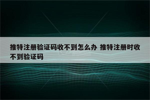 推特注册验证码收不到怎么办 推特注册时收不到验证码