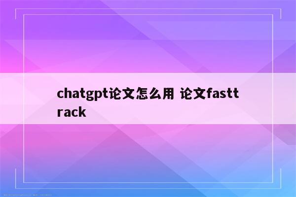 chatgpt论文怎么用 论文fasttrack