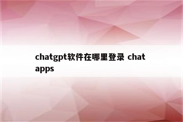 chatgpt软件在哪里登录 chat apps